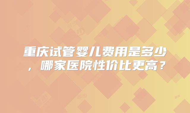 重庆试管婴儿费用是多少，哪家医院性价比更高？