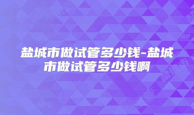 盐城市做试管多少钱-盐城市做试管多少钱啊
