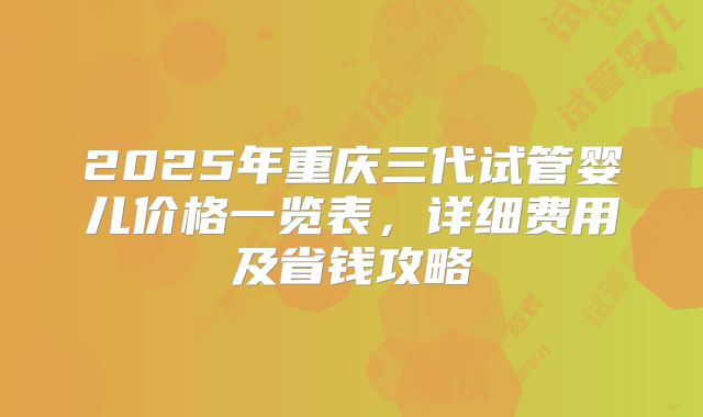 2025年重庆三代试管婴儿价格一览表，详细费用及省钱攻略