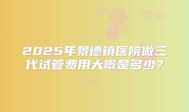 2025年景德镇医院做三代试管费用大概是多少?