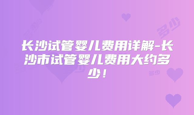 长沙试管婴儿费用详解-长沙市试管婴儿费用大约多少！