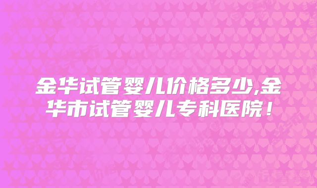 金华试管婴儿价格多少,金华市试管婴儿专科医院!