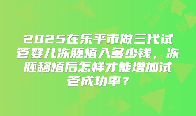 2025在乐平市做三代试管婴儿冻胚植入多少钱，冻胚移植后怎样才能增加试管成功率？