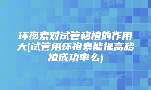 环孢素对试管移植的作用大(试管用环孢素能提高移植成功率么)