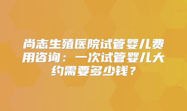 尚志生殖医院试管婴儿费用咨询：一次试管婴儿大约需要多少钱？