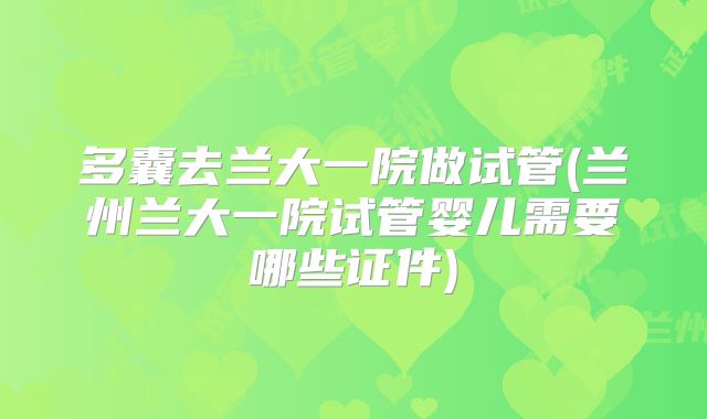 多囊去兰大一院做试管(兰州兰大一院试管婴儿需要哪些证件)