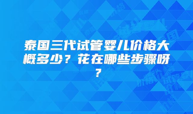 泰国三代试管婴儿价格大概多少？花在哪些步骤呀？