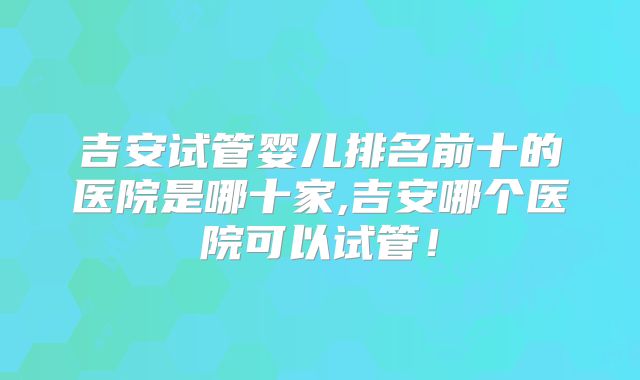 吉安试管婴儿排名前十的医院是哪十家,吉安哪个医院可以试管！
