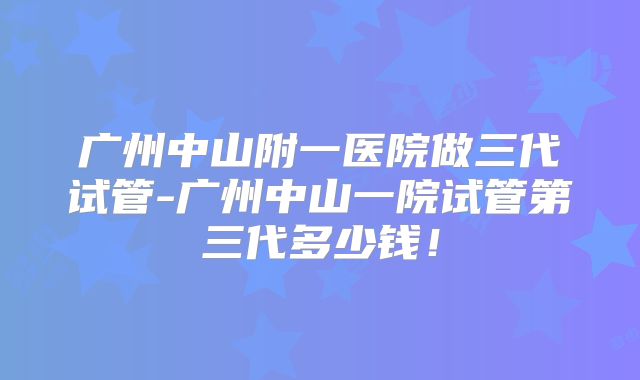 广州中山附一医院做三代试管-广州中山一院试管第三代多少钱！