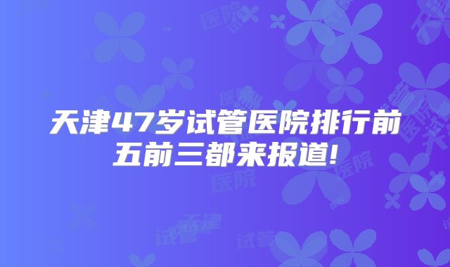 天津47岁试管医院排行前五前三都来报道!
