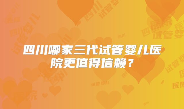 四川哪家三代试管婴儿医院更值得信赖?