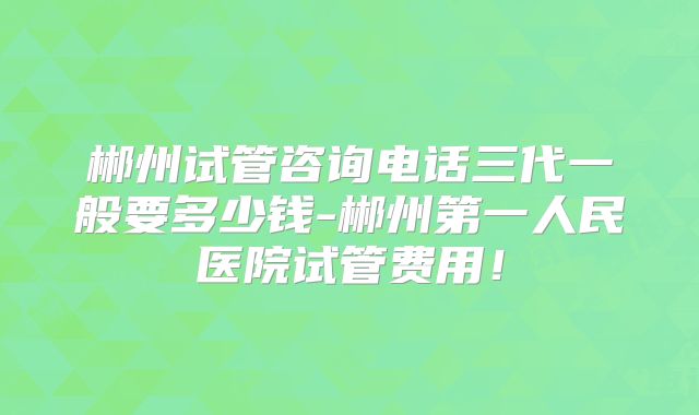 郴州试管咨询电话三代一般要多少钱-郴州第一人民医院试管费用！