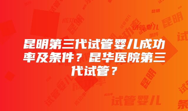 昆明第三代试管婴儿成功率及条件？昆华医院第三代试管？