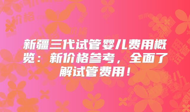 新疆三代试管婴儿费用概览：新价格参考，全面了解试管费用！