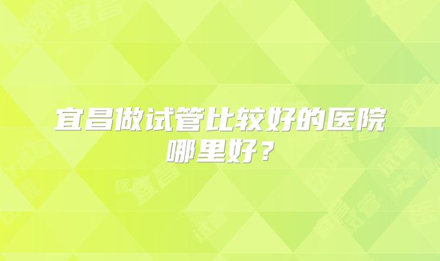 宜昌做试管比较好的医院哪里好？