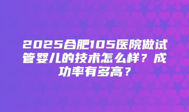 2025合肥105医院做试管婴儿的技术怎么样?成功率有多高?