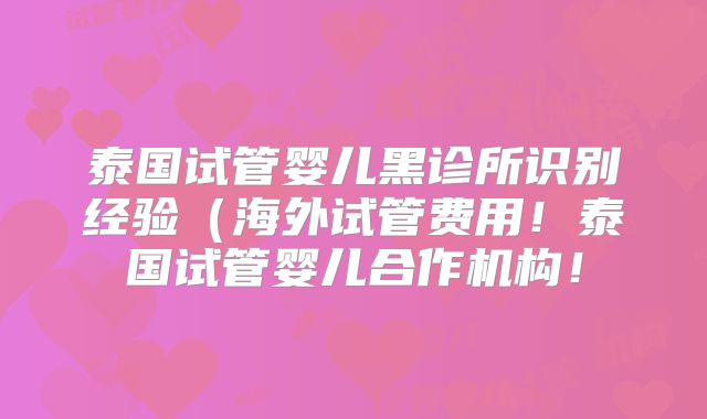 泰国试管婴儿黑诊所识别经验（海外试管费用！泰国试管婴儿合作机构！