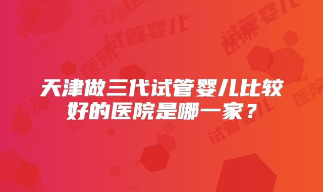 天津做三代试管婴儿比较好的医院是哪一家?