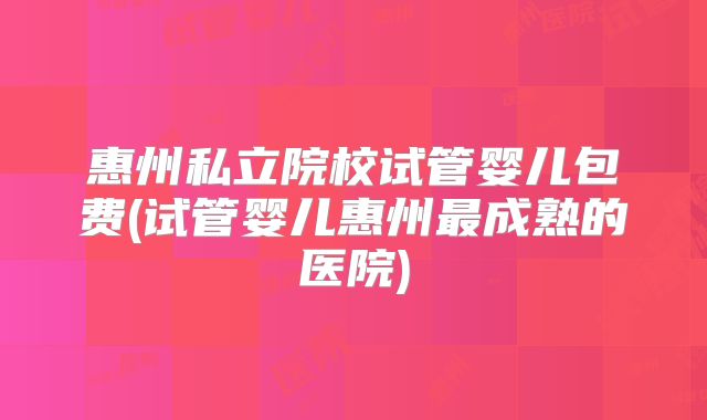 惠州私立院校试管婴儿包费(试管婴儿惠州最成熟的医院)