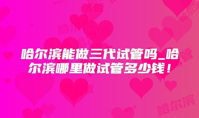 哈尔滨能做三代试管吗_哈尔滨哪里做试管多少钱！