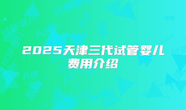 2025天津三代试管婴儿费用介绍