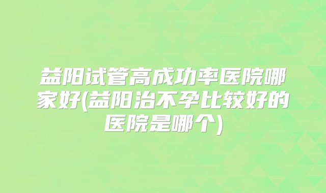 益阳试管高成功率医院哪家好(益阳治不孕比较好的医院是哪个)