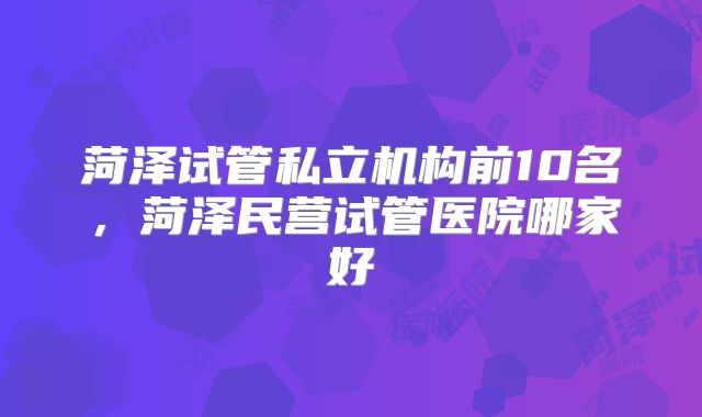 菏泽试管私立机构前10名，菏泽民营试管医院哪家好