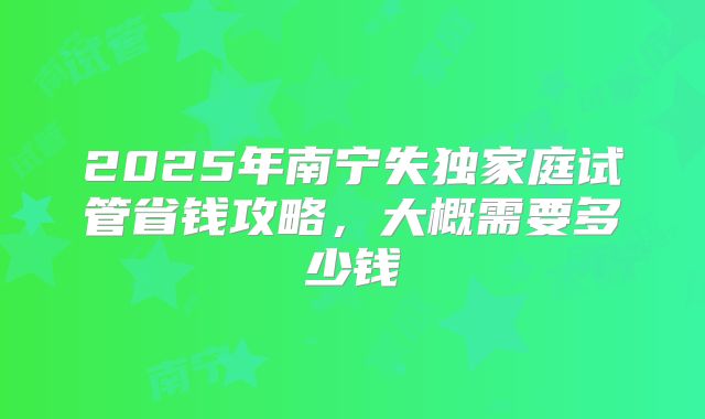 2025年南宁失独家庭试管省钱攻略，大概需要多少钱