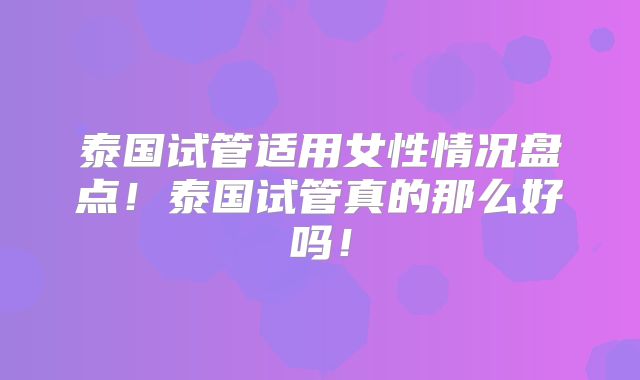 泰国试管适用女性情况盘点!泰国试管真的那么好吗!