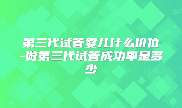 第三代试管婴儿什么价位-做第三代试管成功率是多少
