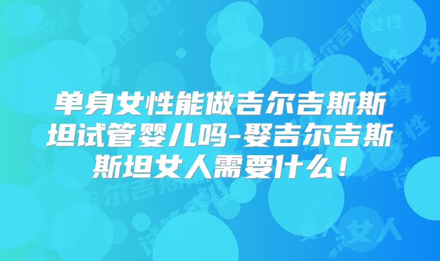 单身女性能做吉尔吉斯斯坦试管婴儿吗-娶吉尔吉斯斯坦女人需要什么！