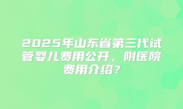 2025年山东省第三代试管婴儿费用公开，附医院费用介绍？