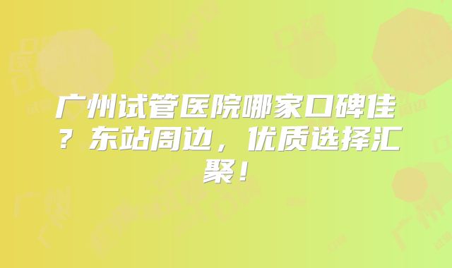 广州试管医院哪家口碑佳？东站周边，优质选择汇聚！