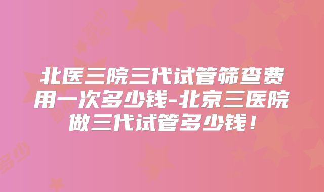 北医三院三代试管筛查费用一次多少钱-北京三医院做三代试管多少钱！