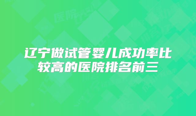 辽宁做试管婴儿成功率比较高的医院排名前三