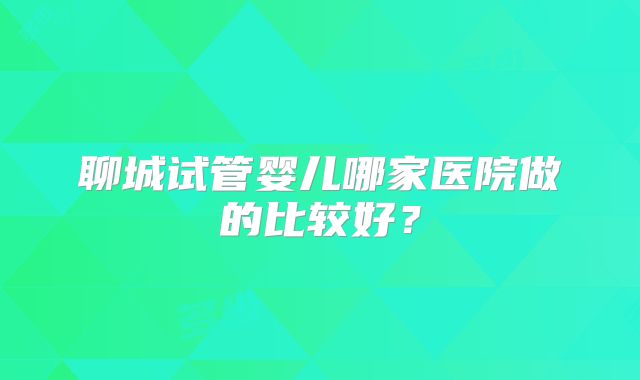 聊城试管婴儿哪家医院做的比较好?