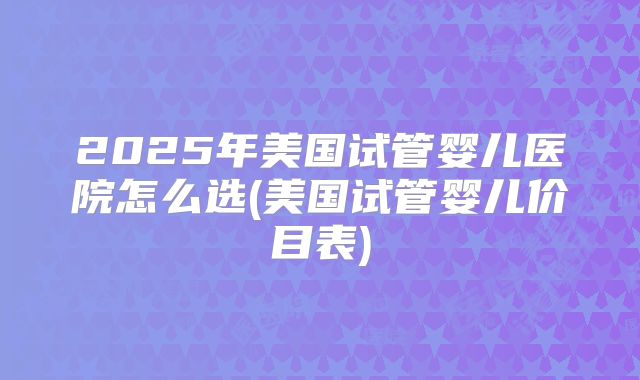 2025年美国试管婴儿医院怎么选(美国试管婴儿价目表)