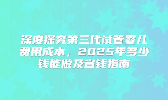 深度探究第三代试管婴儿费用成本，2025年多少钱能做及省钱指南