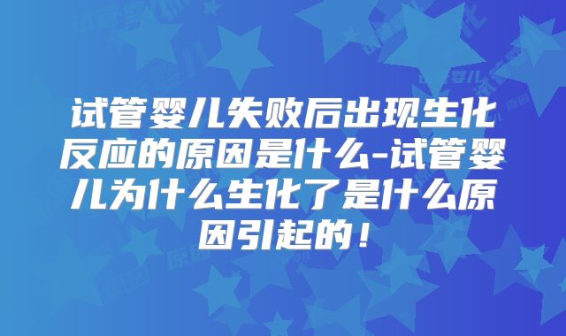 试管婴儿失败后出现生化反应的原因是什么-试管婴儿为什么生化了是什么原因引起的!