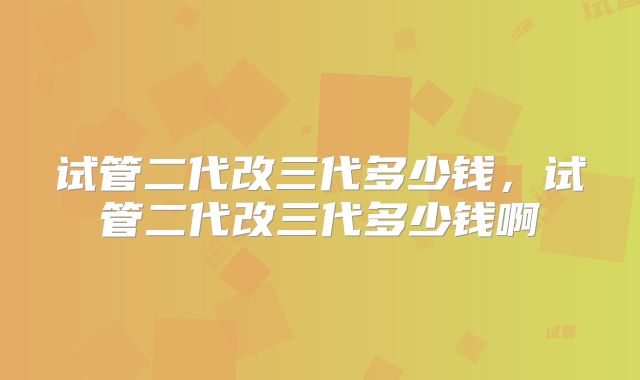 试管二代改三代多少钱,试管二代改三代多少钱啊