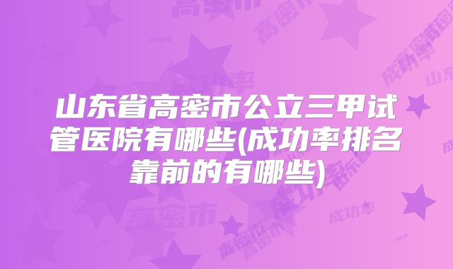 山东省高密市公立三甲试管医院有哪些(成功率排名靠前的有哪些)