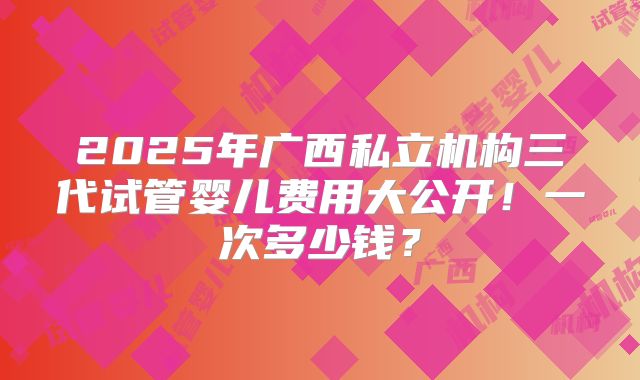 2025年广西私立机构三代试管婴儿费用大公开！一次多少钱？