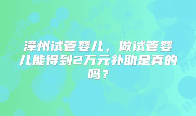 漳州试管婴儿，做试管婴儿能得到2万元补助是真的吗？
