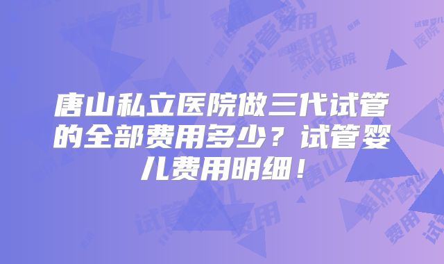 唐山私立医院做三代试管的全部费用多少？试管婴儿费用明细！