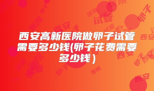 西安高新医院做卵子试管需要多少钱(卵子花费需要多少钱)