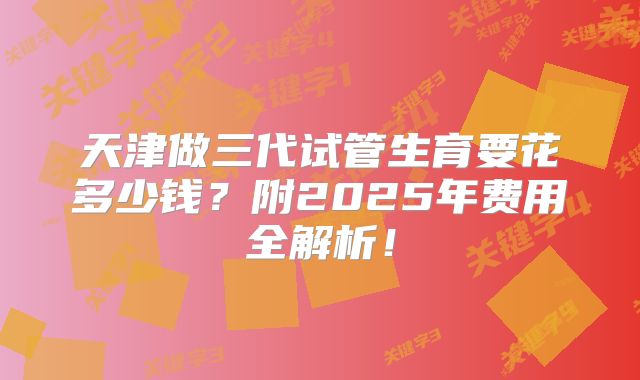 天津做三代试管生育要花多少钱？附2025年费用全解析！