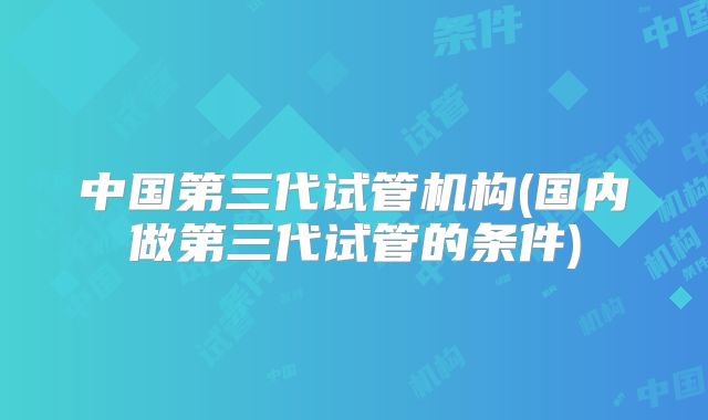 中国第三代试管机构(国内做第三代试管的条件)