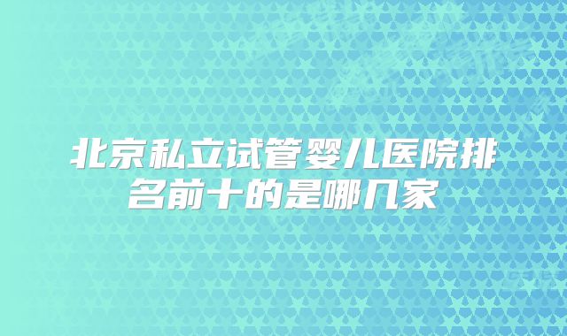 北京私立试管婴儿医院排名前十的是哪几家