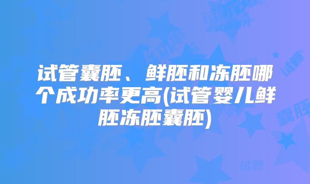 试管囊胚、鲜胚和冻胚哪个成功率更高(试管婴儿鲜胚冻胚囊胚)