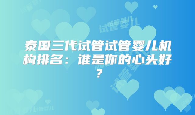 泰国三代试管试管婴儿机构排名:谁是你的心头好?